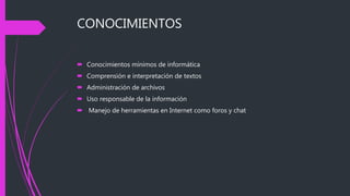 CONOCIMIENTOS
 Conocimientos mínimos de informática
 Comprensión e interpretación de textos
 Administración de archivos
 Uso responsable de la información
 Manejo de herramientas en Internet como foros y chat
 