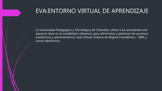 EVA:ENTORNO VIRTUAL DE APRENDIZAJE
La Universidad Pedagógica y Tecnológica de Colombia, ofrece a los estudiantes tres
espacios clave en la modalidad a distancia, para administrar y gestionar los procesos
académicos y administrativos: Aula Virtual, Sistema de Registro Académico - SIRA y
correo electrónico
 
