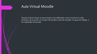 Aula Virtual Moodle
Gracias al Aula Virtual, se tiene acceso a los diferentes cursos inscritos en cada
semestre, de acuerdo con el plan de estudios; permite acceder a la guía de trabajo, a
los materiales de estudio
 