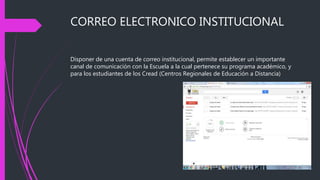 CORREO ELECTRONICO INSTITUCIONAL
Disponer de una cuenta de correo institucional, permite establecer un importante
canal de comunicación con la Escuela a la cual pertenece su programa académico, y
para los estudiantes de los Cread (Centros Regionales de Educación a Distancia)
 