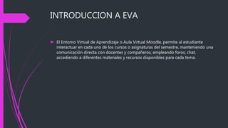 INTRODUCCION A EVA
 El Entorno Virtual de Aprendizaje o Aula Virtual Moodle, permite al estudiante
interactuar en cada uno de los cursos o asignaturas del semestre, manteniendo una
comunicación directa con docentes y compañeros, empleando foros, chat,
accediendo a diferentes materiales y recursos disponibles para cada tema.
 