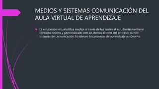 MEDIOS Y SISTEMAS COMUNICACIÓN DEL
AULA VIRTUAL DE APRENDIZAJE
 La educación virtual utiliza medios a través de los cuales el estudiante mantiene
contacto directo y personalizado con los demás actores del proceso; dichos
sistemas de comunicación, fortalecen los procesos de aprendizaje autónomo.
 