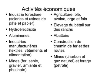 Activités économiques Industrie forestière (scieries et usines de pâte et papier) Hydroélectricité Alumineries Industries manufacturières (textiles, vêtements et alimentation) Mines (fer, sable, gravier, amiante et phoshate) Agriculture: blé, avoine, orge et foin Élevage du bétail sur des ranchs Abattoirs Construction de chemin de fer et des routes Mines (charbon et gaz naturel) et forage (pétrole) 