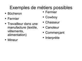 Exemples de métiers possibles Bûcheron Fermier Travailleur dans une manufacture (textile, vêtements, alimentation) Mineur Fermier Cowboy Chasseur Canoteur Commerçant Interprète 