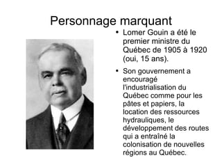Personnage marquant Lomer Gouin a été le premier ministre du Québec de 1905 à 1920 (oui, 15 ans). Son gouvernement a encouragé l'industrialisation du Québec comme pour les pâtes et papiers, la location des ressources hydrauliques, le développement des routes qui a entraîné la colonisation de nouvelles régions au Québec.  