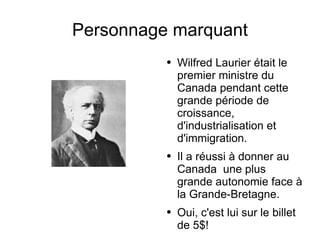 Personnage marquant Wilfred Laurier était le premier ministre du Canada pendant cette grande période de croissance, d'industrialisation et d'immigration. Il a réussi à donner au Canada  une plus grande autonomie face à la Grande-Bretagne. Oui, c'est lui sur le billet de 5$! 