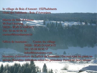 le village de Bois d'Amont : 1527habitants Nom des habitants : Bois d'Amoniers Mairie de Bois d'Amont 90 Rue Nostang 39220 - BOIS D'AMONT Tél : 03 84 60 90 18 [email_address] Office de tourisme :  Centre du village 39220 - BOIS D'AMONT Tél : 03 84 60 91 57 [email_address] Horaires d'ouverture de l'office de tourisme : Ouvert tous les jours en saison. (horaires différents selon les périodes). Fermé en hors saison 