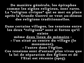 De manière générale, les épitaphes comme les signes religieux, sont rares. La "religion civique" qui se met en place après la Grande Guerre se veut au-dessus des religions traditionnelles.  Dans certains villages, les tensions entre les deux "religions" sont si fortes qu'il existe  même  deux lieux de mémoire  :  - l’un situé au centre du village (le monument),  - l’autre dans l’église.  Ces tensions sont d'autant plus vives que la loi de séparation des Eglises et de l’Etat est récente (1905). 