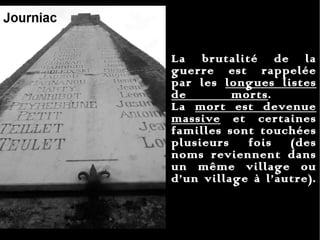 La brutalité de la guerre est rappelée par les  longues listes de morts .  La  mort est devenue massive  et certaines familles sont touchées plusieurs fois (des noms reviennent dans un même village ou d’un village à l’autre).  