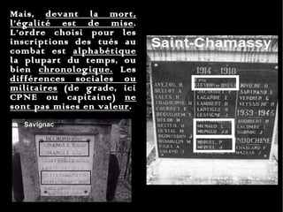 Mais,  devant la mort, l’égalité est de mise . L’ordre choisi pour les inscriptions des tués au combat est  alphabétique  la plupart du temps, ou bien  chronologique.  Les  différences sociales ou militaires  (de grade, ici CPNE ou capitaine)  ne sont pas mises en valeur .  