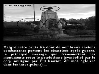 Malgré cette brutalité dont de nombreux anciens combattants portent les cicatrices après-guerre, le principal message que transmettent ces monuments reste le  patriotisme  (symbolisé par le coq, souligné par l'utilisation du mot "gloire" dans les inscriptions).... 