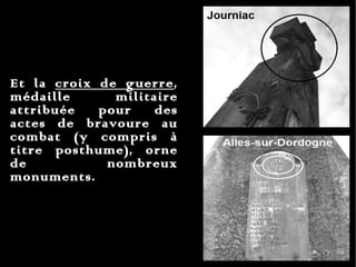 Et la  croix de guerre , médaille militaire attribuée pour des actes de bravoure au combat (y compris à titre posthume), orne de nombreux monuments. 