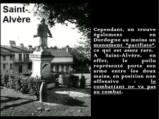 Cependant, on trouve également en Dordogne au moins un  monument "pacifiste" , ce qui est assez rare.  A Saint-Alvère, en effet, le poilu représenté porte son arme entre les deux mains, en position non offensive :  le combattant ne va pas au combat .  