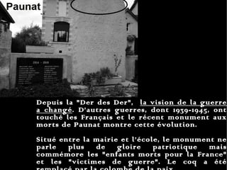 Depuis la "Der des Der",  la vision de la guerre a changé . D’autres guerres, dont 1939-1945, ont touché les Français et le récent monument aux morts de Paunat montre cette évolution.  Situé entre la mairie et l’école, le monument ne parle plus de gloire patriotique mais commémore les "enfants morts pour la France" et les "victimes de guerre". Le coq a été remplacé par la colombe de la paix. 