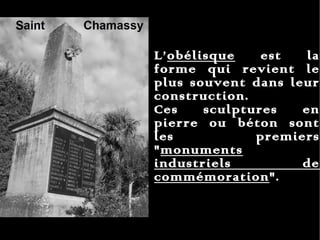 L’ obélisque  est la forme qui revient le plus souvent dans leur construction.  Ces sculptures en pierre ou béton sont les premiers " monuments industriels de commémoration ".  