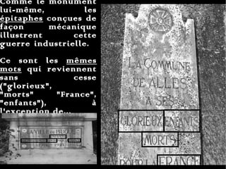 Comme le monument lui-même, les  épitaphes  conçues de façon mécanique illustrent cette guerre industrielle.  Ce sont les  mêmes mots  qui reviennent sans cesse ("glorieux",  "morts"  "France", "enfants"), à l'exception de...  