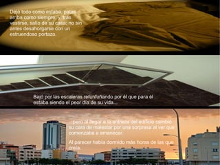 Dejó todo como estaba, patas arriba como siempre, y, tras vestirse, salío de su casa; no sin antes desahorgarse con un estruendoso portazo. Bajó por las escaleras refunfuñando por él que para él estaba siendo el peor día de su vida...  ...pero al llegar a la entrada del edificio cambió su cara de malestar por una sorpresa al ver que comenzaba a amanecer. Al parecer había dormido más horas de las que creía. 