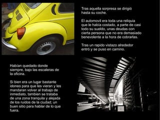 Tras aquella sorpresa se dirigió hasta su coche. El automovil era toda una reliquia que le había costado, a parte de casi todo su sueldo, unas deudas con cierta persona que no era demasiado benevolente a la hora de cobrarlas. Tras un rapido vistazo alrededor entró y se puso en camino. Habían quedado donde siempre, bajo las escaleras de la oficina. Si bien era un lugar bastante idoneo para que les vieran y les mandaran volver al trabajo de inmediato, tambien se trataba de una zona tranquila y alejada de los ruidos de la ciudad; un buen sitio para hablar de lo que fuera. 