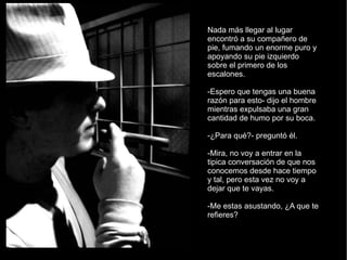 Nada más llegar al lugar encontró a su compañero de pie, fumando un enorme puro y apoyando su pie izquierdo sobre el primero de los escalones. -Espero que tengas una buena razón para esto- dijo el hombre mientras expulsaba una gran cantidad de humo por su boca. -¿Para qué?- preguntó él. -Mira, no voy a entrar en la tipica conversación de que nos conocemos desde hace tiempo y tal, pero esta vez no voy a dejar que te vayas. -Me estas asustando, ¿A que te refieres? 