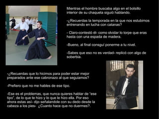 Mientras el hombre buscaba algo en el bolsillo interior de su chaqueta siguió hablando. -¿Recuerdas la temporada en la que nos estubimos entrenando en lucha con catanas? - Claro-contestó él- como olvidar lo torpe que eras hasta con una espada de madera. -Bueno, al final consguí ponerme a tu nivel. -Sabes que eso no es verdad- replicó con algo de soberbia. -¿Recuerdas que lo hicimos para poder estar mejor preparados ante ese cabronazo al que seguiamos? -Prefiero que no me hables de ese tipo. -Ese es el problemas, que nunca quieres hablar de “ese tipo”, de lo que te hizo y lo que le hizo ella. Por eso ahora estas así- dijo señalandole con su dedo desde la cabeza a los pies-  ¿Cuanto hace que no duermes?. 