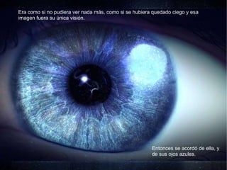 Era como si no pudiera ver nada más, como si se hubiera quedado ciego y esa imagen fuera su única visión.  Entonces se acordó de ella, y de sus ojos azules. 