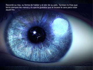 Recordó su risa, su forma de hablar y el olor de su pelo. Tambien lo frias que tenía siempre las manos y lo que le gustaba que le tocase la cara para notar aquel frio.  