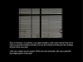 Oyó un frenazo, un portazo, a su gato maullar y notó unas manos frias en la cara.La persiana estaba cerrada y la luz de la farola entraba por las rendijas directa hacía sus ojos. -¡No voy a dejar que te vayas!- Gritó una voz conocida- ¡No voy a permitir que dejes ganar a ese tipo! 
