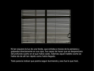 Ni tan siquiera la luz de una farola, que entraba a traves de la persiana y golpeaba directamente en sus ojos, fue capaz de hacer que se desperezara del profundo sueño en el que había caido. Además aquel maldito coche se habia ido de allí tan rápido como había llegado. Todo parecía indicar que podría seguir durmiendo y eso fue lo que hizó. 