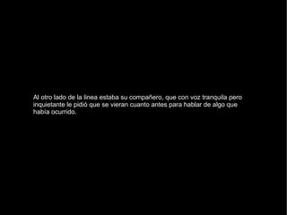 Al otro lado de la linea estaba su compañero, que con voz tranquila pero inquietante le pidió que se vieran cuanto antes para hablar de algo que había ocurrido. 