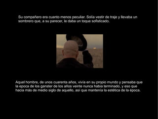 Su compañero era cuanto menos peculiar. Solía vestir de traje y llevaba un sombrero que, a su parecer, le daba un toque sofisticado.  Aquel hombre, de unos cuarenta años, vivía en su propio mundo y pensaba que la epoca de los ganster de los años veinte nunca habia terminado, y eso que hacia más de medio siglo de aquello, así que mantenía la estética de la época. 