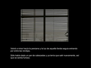 Volvió a mirar hacía la persiana y la luz de aquella farola seguia entrando por entre las rendijas. Sólo había dado un par de cabezadas y ya tenía que salir nuevamente, así que se sentia furioso. 