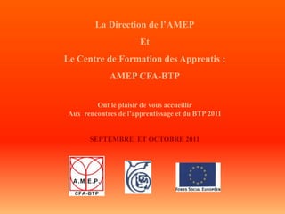 La Direction de l’AMEP
                      Et
Le Centre de Formation des Apprentis :
             AMEP CFA-BTP

        Ont le plaisir de vous accueillir
Aux rencontres de l’apprentissage et du BTP 2011


      SEPTEMBRE ET OCTOBRE 2011
 