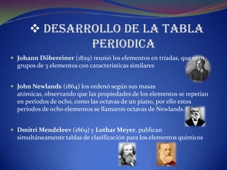  DESARROLLO DE LA TABLA
              PERIODICA
 Johann Döbereiner (1829) reunió los elementos en tríadas, que eran
  grupos de 3 elementos con características similares


 John Newlands (1864) los ordenó según sus masas
  atómicas, observando que las propiedades de los elementos se repetían
  en períodos de ocho, como las octavas de un piano, por ello estos
  períodos de ocho elementos se llamaron octavas de Newlands.


 Dmitri Mendeleev (1869) y Lothar Meyer, publican
  simultáneamente tablas de clasificación para los elementos químicos
 