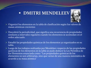  DMITRI MENDELEEV

 Organizó los elementos en la tabla de clasificación según los valores de
  masas atómicas crecientes

 Descubrió la periodicidad, que significa una recurrencia de propiedades
  similares a intervalos regulares cuando los elementos se acomodan en el
  orden adecuado.

 Estudió las propiedades químicas de los elementos ya organizados en su
  tabla.
 Luego de los trabajos realizados por Mendeleev respecto de las propiedades
  químicas de los elementos en la tabla se pudo deducir la Ley Periódica de
  los Elementos enunciada como: “Las propiedades químicas de los
  elementos no son arbitrarias, sino que varían de una manera sistemática de
  acuerdo a su masa atómica”
 