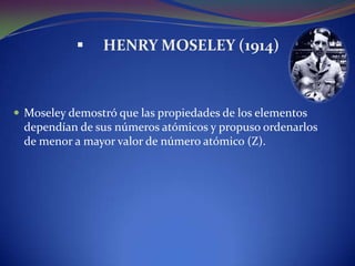     HENRY MOSELEY (1914)



 Moseley demostró que las propiedades de los elementos
 dependían de sus números atómicos y propuso ordenarlos
 de menor a mayor valor de número atómico (Z).
 