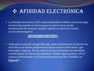  Afinidad Electrónica
 La afinidad electrónica (AE) o electroafinidad se define como la energía
  involucrada cuando un átomo gaseoso neutro en su estado
  fundamental (de mínima energía) captura un electrón y forma
  un ion mononegativo:



 Dado que se trata de energía liberada, pues normalmente al insertar un
  electrón en un átomo predomina la fuerza atractiva del núcleo, que
  tiene signo negativo. En los casos en los que la energía sea absorbida,
  cuando ganan las fuerzas de repulsión, tendrán signo positivo; AE se
  expresa comúnmente en el Sistema Internacional de Unidades, en
  kJmol-1.
 