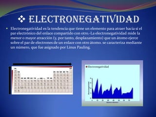  Electronegatividad
 Electronegatividad es la tendencia que tiene un elemento para atraer hacia sí el
  par electrónico del enlace compartido con otro.-La electronegatividad mide la
  menor o mayor atracción (y, por tanto, desplazamiento) que un átomo ejerce
  sobre el par de electrones de un enlace con otro átomo. se caracteriza mediante
  un número, que fue asignado por Linus Pauling.



                                                 Electronegatividad
 