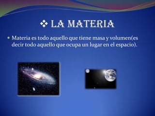  LA MATERIA
 Materia es todo aquello que tiene masa y volumen(es
 decir todo aquello que ocupa un lugar en el espacio).
 