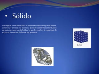 • Sólido
Los objetos en estado sólido se presentan como cuerpos de forma
compacta y precisa; sus átomos a menudo se entrelazan formando
estructuras estrechas definidas, lo que les confiere la capacidad de
soportar fuerzas sin deformación aparente.
 