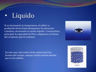 • Líquido
Si se incrementa la temperatura, el sólido va
perdiendo forma hasta desaparecer la estructura
cristalina, alcanzando el estado líquido. Característica
principal: la capacidad de fluir y adaptarse a la forma
del recipiente que lo contiene.




En este caso, aún existe cierta unión entre los
átomos del cuerpo, aunque mucho menos intensa
que en los sólidos.
 