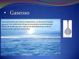 • Gaseoso
Incrementando aún más la temperatura, se alcanza el estado
gaseoso. Las moléculas del gas se encuentran prácticamente
libres, de modo que son capaces de distribuirse por todo el
espacio en el cual son contenidos.
 