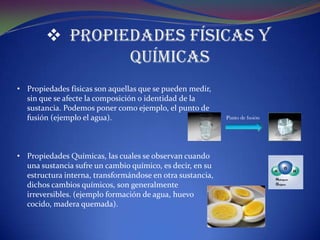  Propiedades Físicas y
                Químicas
• Propiedades físicas son aquellas que se pueden medir,
  sin que se afecte la composición o identidad de la
  sustancia. Podemos poner como ejemplo, el punto de
  fusión (ejemplo el agua).                                Punto de fusión




• Propiedades Químicas, las cuales se observan cuando
  una sustancia sufre un cambio químico, es decir, en su
  estructura interna, transformándose en otra sustancia,
  dichos cambios químicos, son generalmente
  irreversibles. (ejemplo formación de agua, huevo
  cocido, madera quemada).
 