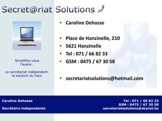 Caroline Dehasse
Secrétaire indépendante
Tel : 071 / 66 82 33
GSM : 0475 / 67 30 58
secretariatsolutions@skynet.be
Simplifiez-vous
l’avenir…
Le secrétariat indépendant:
la solution du futur
• Caroline Dehasse
• Place de Hanzinelle, 210
• 5621 Hanzinelle
• Tel : 071 / 66 82 33
• GSM : 0475 / 67 30 58
• secretariatsolutions@hotmail.com
 