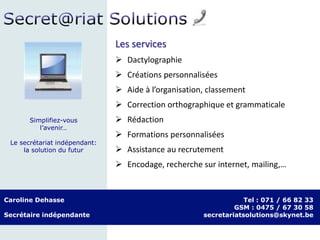 Les services
 Dactylographie
 Créations personnalisées
 Aide à l’organisation, classement
 Correction orthographique et grammaticale
 Rédaction
 Formations personnalisées
 Assistance au recrutement
 Encodage, recherche sur internet, mailing,…
Caroline Dehasse
Secrétaire indépendante
Tel : 071 / 66 82 33
GSM : 0475 / 67 30 58
secretariatsolutions@skynet.be
Simplifiez-vous
l’avenir…
Le secrétariat indépendant:
la solution du futur
 
