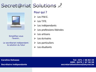 Pour qui ?
 Les P.M.E.
 Les T.P.E.
 Les indépendants
 Les professions libérales
 Les artisans
 Les écrivains
 Les particuliers
 Les étudiants
Caroline Dehasse
Secrétaire indépendante
Tel : 071 / 66 82 33
GSM : 0475 / 67 30 58
secretariatsolutions@skynet.be
Simplifiez-vous
l’avenir…
Le secrétariat indépendant:
la solution du futur
 