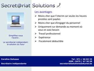 Caroline Dehasse
Secrétaire indépendante
Tel : 071 / 66 82 33
GSM : 0475 / 67 30 58
secretariatsolutions@skynet.be
Simplifiez-vous
l’avenir…
Le secrétariat indépendant:
la solution du futur
Les avantages
 Moins cher que l’interim car seules les heures
prestées sont payées
 Moins cher que d’engager du personnel
 Uniquement sur demande au moment où
vous en avez besoin
 Travail professionnel
 Expérience
 Fiscalement déductible
 