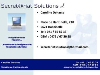 Caroline Dehasse
Secrétaire indépendante
Tel : 071 / 66 82 33
GSM : 0475 / 67 30 58
secretariatsolutions@skynet.be
Simplifiez-vous
l’avenir…
Le secrétariat indépendant:
la solution du futur
• Caroline Dehasse
• Place de Hanzinelle, 210
• 5621 Hanzinelle
• Tel : 071 / 66 82 33
• GSM : 0475 / 67 30 58
• secretariatsolutions@hotmail.com
Simplifiez-vous
l’avenir…
Le secrétariat indépendant:
la solution du futur
 