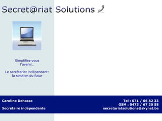 Caroline Dehasse
Secrétaire indépendante
Tel : 071 / 66 82 33
GSM : 0475 / 67 30 58
secretariatsolutions@skynet.be
Simplifiez-vous
l’avenir…
Le secrétariat indépendant:
la solution du futur
 