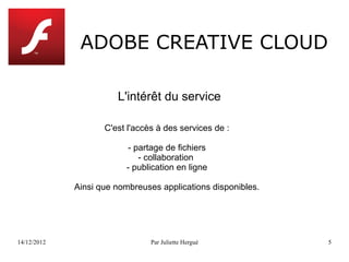 ADOBE CREATIVE CLOUD

                       L'intérêt du service

                    C'est l'accès à des services de :

                         - partage de fichiers
                            - collaboration
                         - publication en ligne

             Ainsi que nombreuses applications disponibles.




14/12/2012                      Par Juliette Hergué           5
 