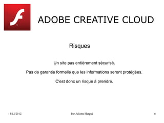 ADOBE CREATIVE CLOUD

                                    Risques

                           Un site pas entièrement sécurisé.

             Pas de garantie formelle que les informations seront protégées.

                            C'est donc un risque à prendre.




14/12/2012                           Par Juliette Hergué                       6
 